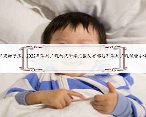 深圳正规卵子库，2022年深圳正规的试管婴儿医院有哪些？深圳正规试管去哪做