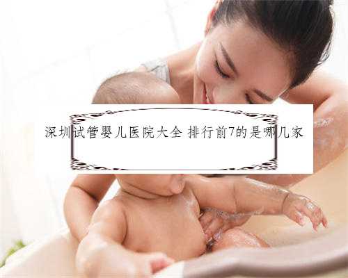 深圳试管婴儿医院大全 排行前7的是哪几家