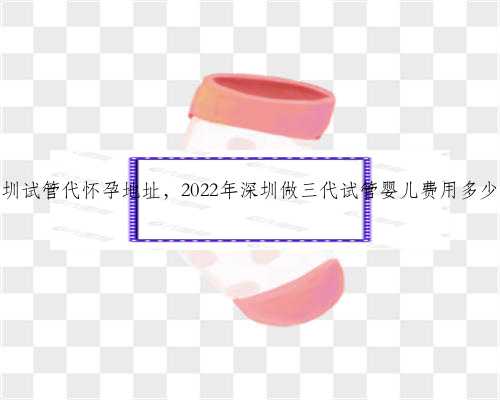 深圳试管代怀孕地址，2022年深圳做三代试管婴儿费用多少？