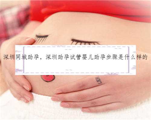 深圳同城助孕，深圳助孕试管婴儿助孕步骤是什么样的