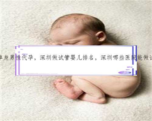 深圳单身男性代孕，深圳做试管婴儿排名，深圳哪些医院能做试管？
