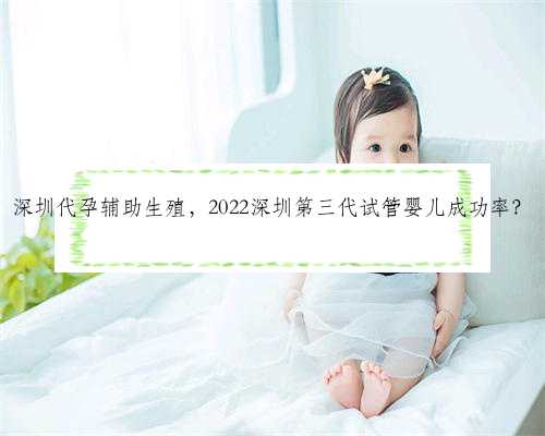 深圳代孕辅助生殖，2022深圳第三代试管婴儿成功率？
