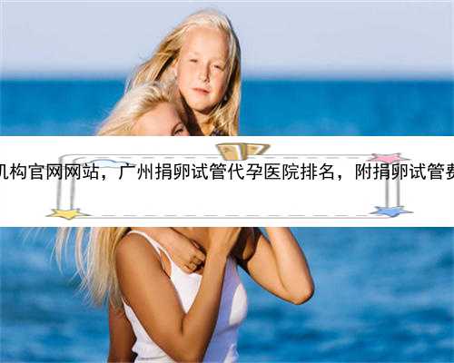 广州代孕机构官网网站，广州捐卵试管代孕医院排名，附捐卵试管费用明细！