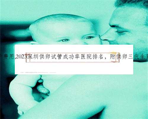 深圳代生儿子费用,2023深圳供卵试管成功率医院排名，附供卵三代生男孩收费标